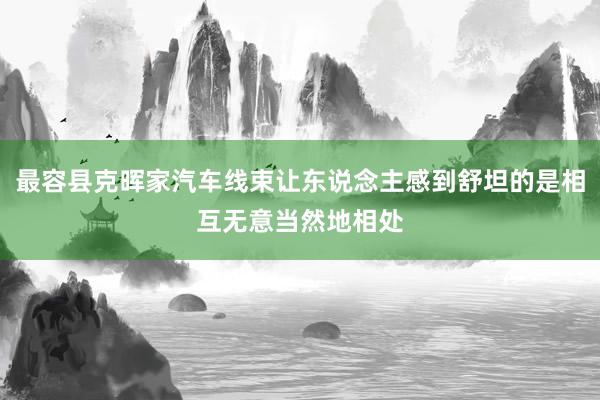 最容县克晖家汽车线束让东说念主感到舒坦的是相互无意当然地相处