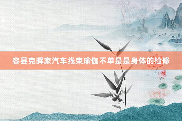 容县克晖家汽车线束瑜伽不单是是身体的检修