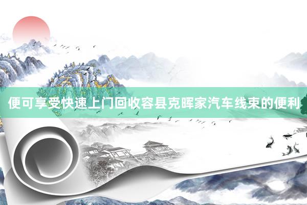 便可享受快速上门回收容县克晖家汽车线束的便利