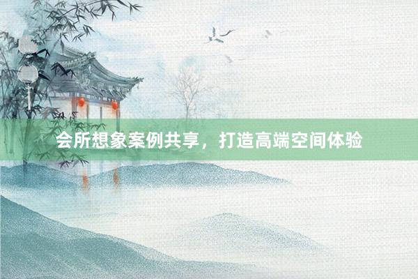 会所想象案例共享，打造高端空间体验