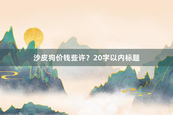 沙皮狗价钱些许？20字以内标题